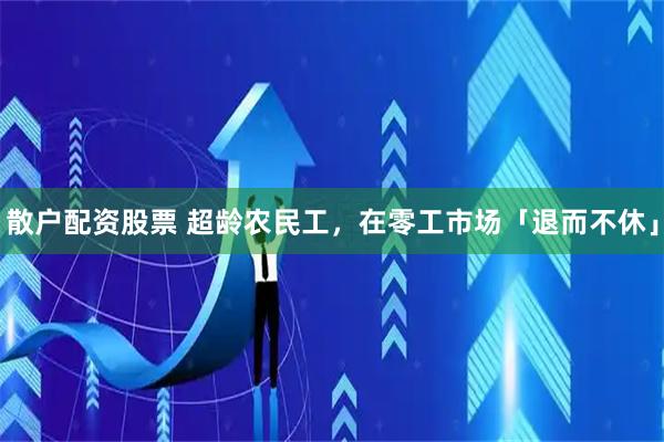 散户配资股票 超龄农民工，在零工市场「退而不休」
