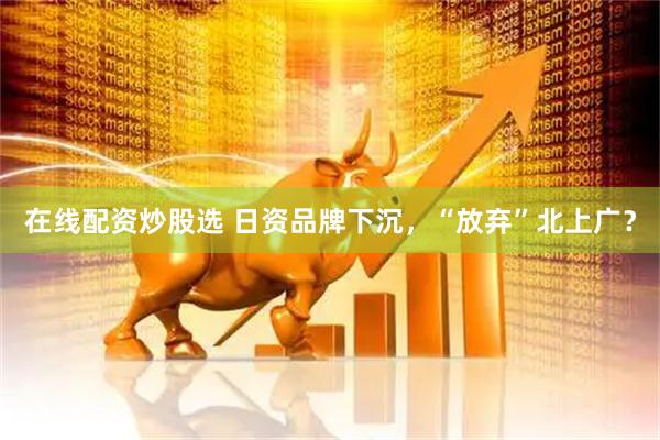 在线配资炒股选 日资品牌下沉，“放弃”北上广？