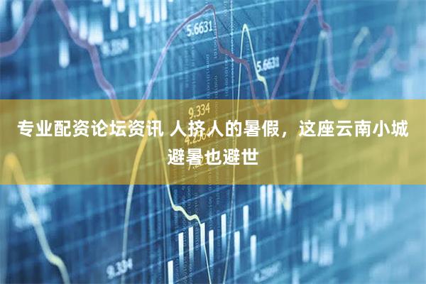 专业配资论坛资讯 人挤人的暑假，这座云南小城避暑也避世