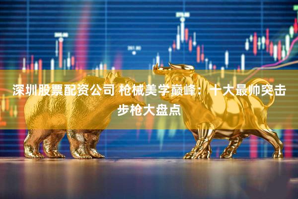 深圳股票配资公司 枪械美学巅峰：十大最帅突击步枪大盘点