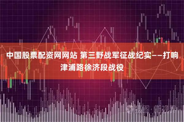 中国股票配资网网站 第三野战军征战纪实——打响津浦路徐济段战役