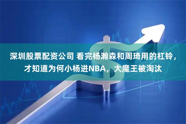 深圳股票配资公司 看完杨瀚森和周琦用的杠铃，才知道为何小杨进NBA，大魔王被淘汰