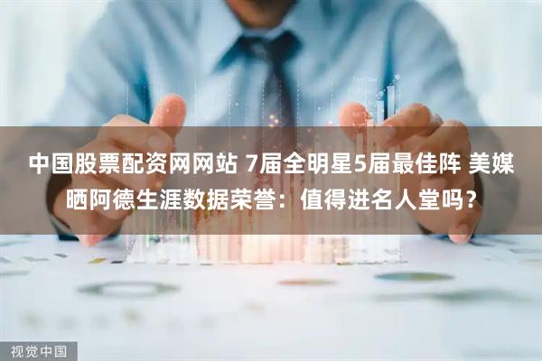 中国股票配资网网站 7届全明星5届最佳阵 美媒晒阿德生涯数据荣誉：值得进名人堂吗？