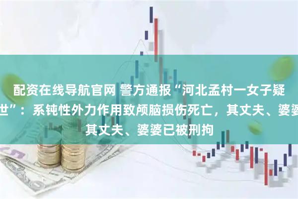 配资在线导航官网 警方通报“河北孟村一女子疑因家暴去世”：系钝性外力作用致颅脑损伤死亡，其丈夫、婆婆已被刑拘