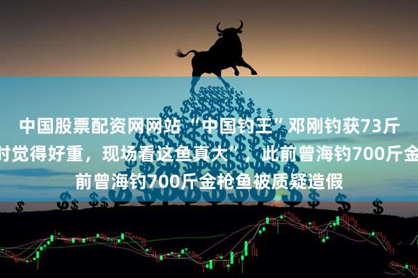 中国股票配资网网站 “中国钓王”邓刚钓获73斤野生花鲢，“当时觉得好重，现场看这鱼真大”，此前曾海钓700斤金枪鱼被质疑造假