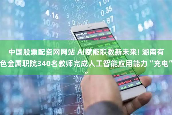 中国股票配资网网站 AI赋能职教新未来! 湖南有色金属职院340名教师完成人工智能应用能力“充电”