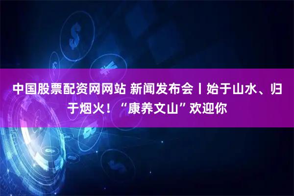 中国股票配资网网站 新闻发布会丨始于山水、归于烟火！“康养文山”欢迎你