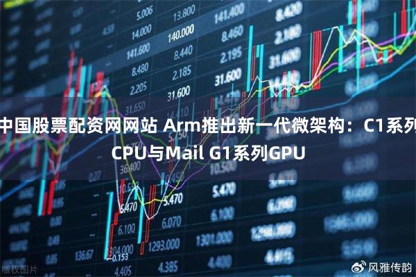 中国股票配资网网站 Arm推出新一代微架构：C1系列CPU与Mail G1系列GPU