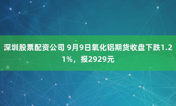 深圳股票配资公司 9月9日氧化铝期货收盘下跌1.21%，报2929元