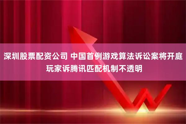 深圳股票配资公司 中国首例游戏算法诉讼案将开庭 玩家诉腾讯匹配机制不透明