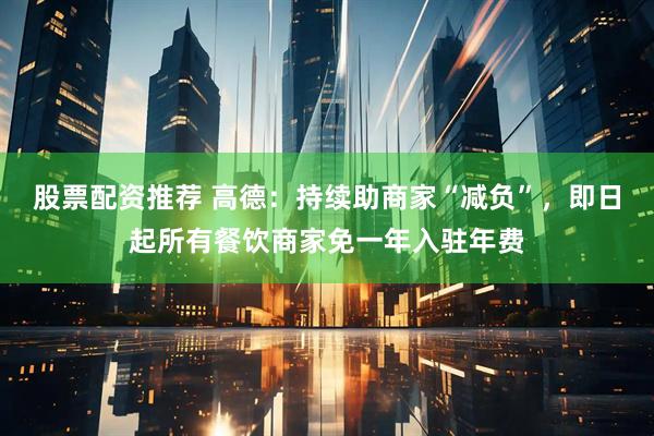股票配资推荐 高德：持续助商家“减负”，即日起所有餐饮商家免一年入驻年费