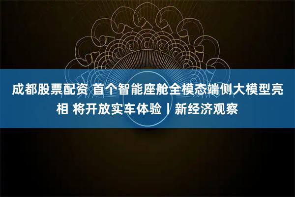 成都股票配资 首个智能座舱全模态端侧大模型亮相 将开放实车体验丨新经济观察