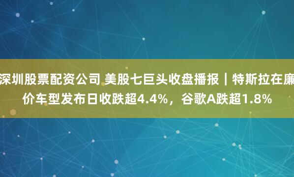 深圳股票配资公司 美股七巨头收盘播报｜特斯拉在廉价车型发布日收跌超4.4%，谷歌A跌超1.8%