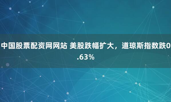 中国股票配资网网站 美股跌幅扩大，道琼斯指数跌0.63%