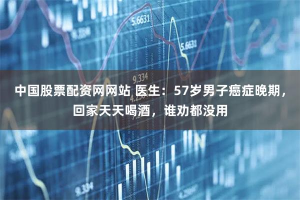 中国股票配资网网站 医生：57岁男子癌症晚期，回家天天喝酒，谁劝都没用