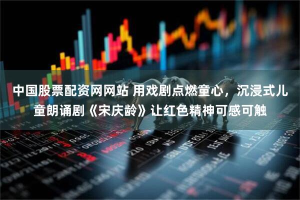 中国股票配资网网站 用戏剧点燃童心，沉浸式儿童朗诵剧《宋庆龄》让红色精神可感可触