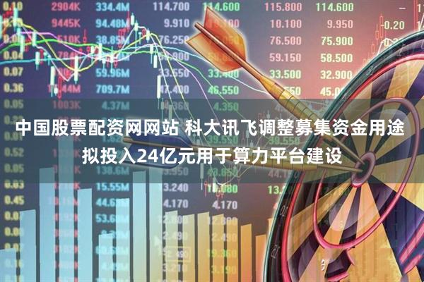 中国股票配资网网站 科大讯飞调整募集资金用途 拟投入24亿元用于算力平台建设