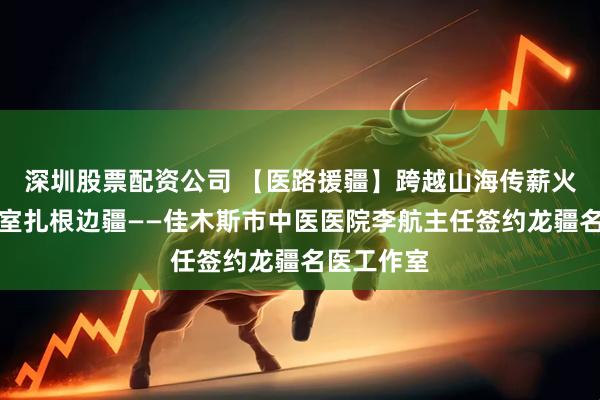 深圳股票配资公司 【医路援疆】跨越山海传薪火名医工作室扎根边疆——佳木斯市中医医院李航主任签约龙疆名医工作室