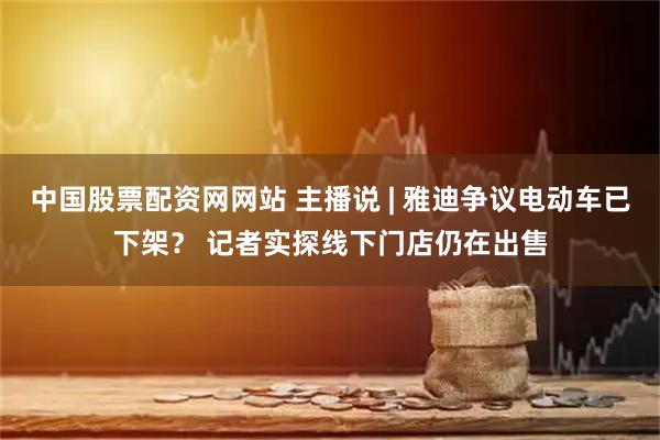 中国股票配资网网站 主播说 | 雅迪争议电动车已下架？ 记者实探线下门店仍在出售