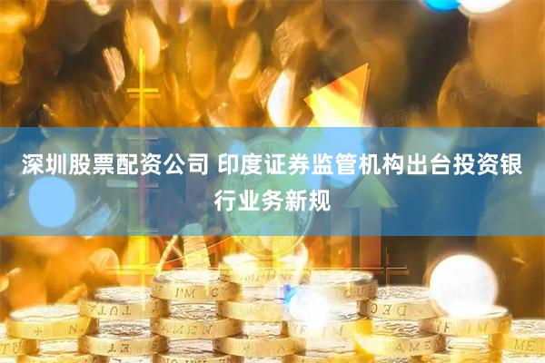 深圳股票配资公司 印度证券监管机构出台投资银行业务新规