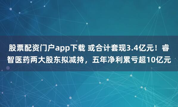 股票配资门户app下载 或合计套现3.4亿元！睿智医药两大股东拟减持，五年净利累亏超10亿元