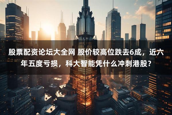 股票配资论坛大全网 股价较高位跌去6成，近六年五度亏损，科大智能凭什么冲刺港股？