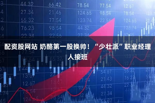 配资股网站 奶酪第一股换帅！“少壮派”职业经理人接班