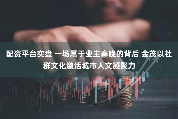 配资平台实盘 一场属于业主春晚的背后 金茂以社群文化激活城市人文凝聚力