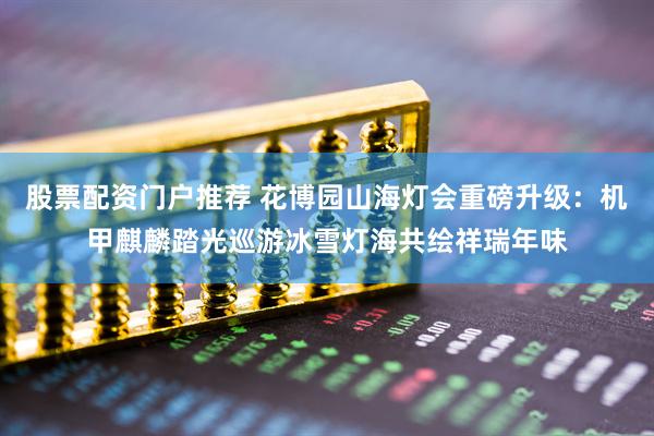 股票配资门户推荐 花博园山海灯会重磅升级：机甲麒麟踏光巡游冰雪灯海共绘祥瑞年味