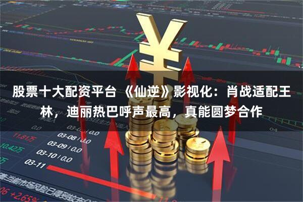 股票十大配资平台 《仙逆》影视化：肖战适配王林，迪丽热巴呼声最高，真能圆梦合作