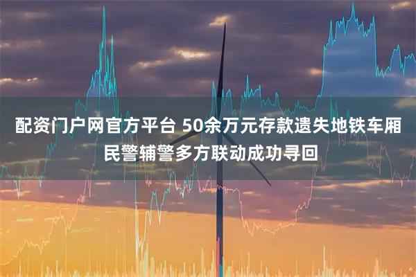配资门户网官方平台 50余万元存款遗失地铁车厢 民警辅警多方联动成功寻回