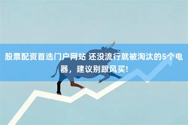股票配资首选门户网站 还没流行就被淘汰的5个电器，建议别跟风买!