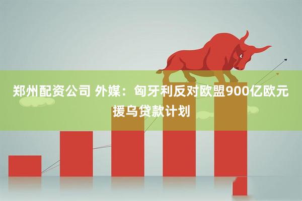 郑州配资公司 外媒：匈牙利反对欧盟900亿欧元援乌贷款计划