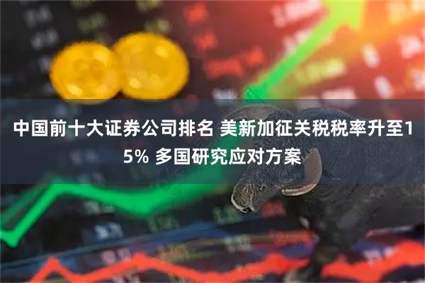 中国前十大证券公司排名 美新加征关税税率升至15% 多国研究应对方案