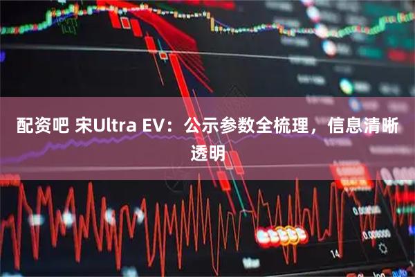 配资吧 宋Ultra EV：公示参数全梳理，信息清晰透明