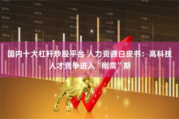 国内十大杠杆炒股平台 人力资源白皮书：高科技人才竞争进入“刚需”期