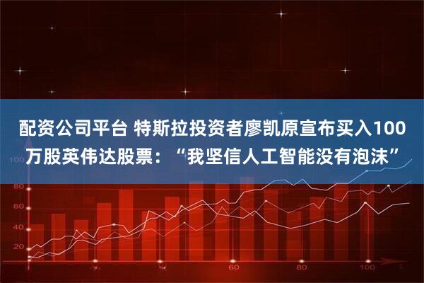 配资公司平台 特斯拉投资者廖凯原宣布买入100万股英伟达股票：“我坚信人工智能没有泡沫”