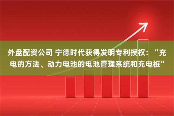 外盘配资公司 宁德时代获得发明专利授权：“充电的方法、动力电池的电池管理系统和充电桩”