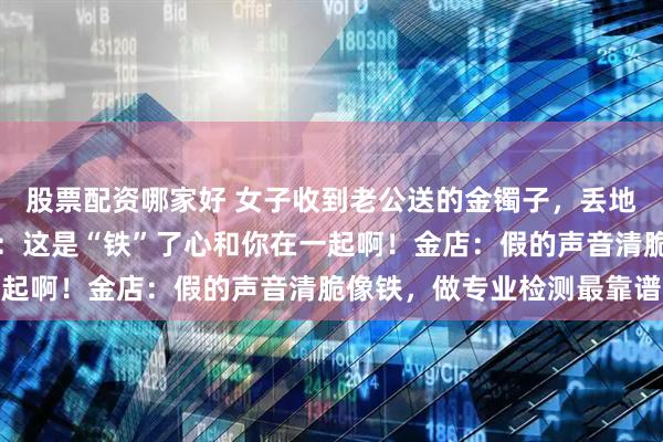 股票配资哪家好 女子收到老公送的金镯子，丢地上又响又跳，网友调侃：这是“铁”了心和你在一起啊！金店：假的声音清脆像铁，做专业检测最靠谱