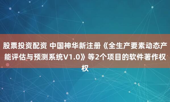 股票投资配资 中国神华新注册《全生产要素动态产能评估与预测系统V1.0》等2个项目的软件著作权