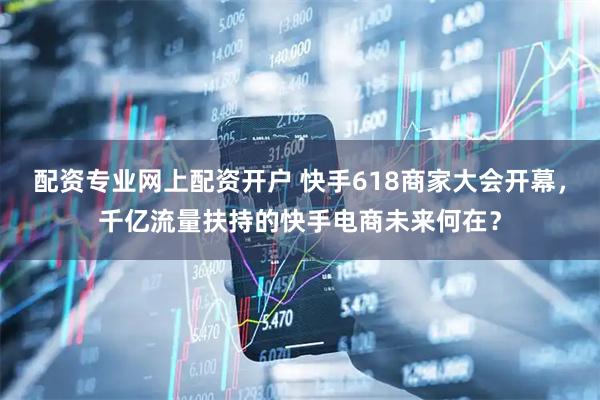 配资专业网上配资开户 快手618商家大会开幕，千亿流量扶持的快手电商未来何在？