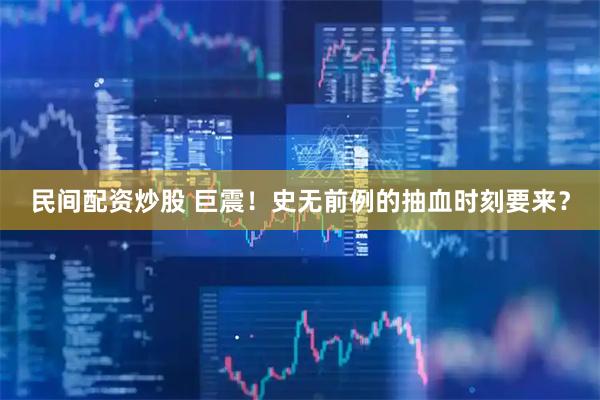 民间配资炒股 巨震！史无前例的抽血时刻要来？