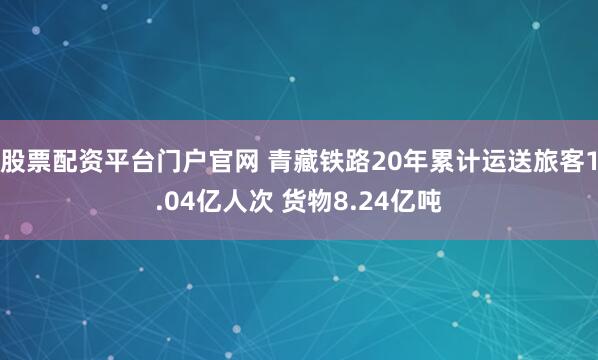 股票配资平台门户官网 青藏铁路20年累计运送旅客1.04亿人次 货物8.24亿吨