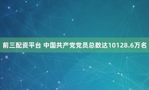 前三配资平台 中国共产党党员总数达10128.6万名
