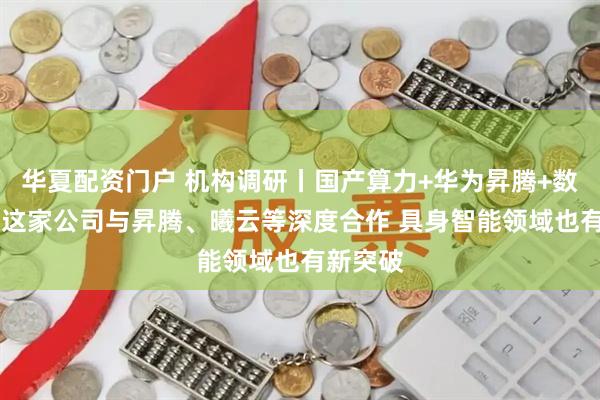 华夏配资门户 机构调研丨国产算力+华为昇腾+数字货币 这家公司与昇腾、曦云等深度合作 具身智能领域也有新突破