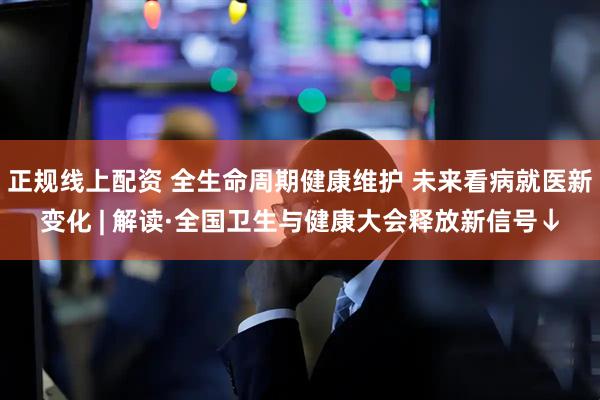 正规线上配资 全生命周期健康维护 未来看病就医新变化 | 解读·全国卫生与健康大会释放新信号↓