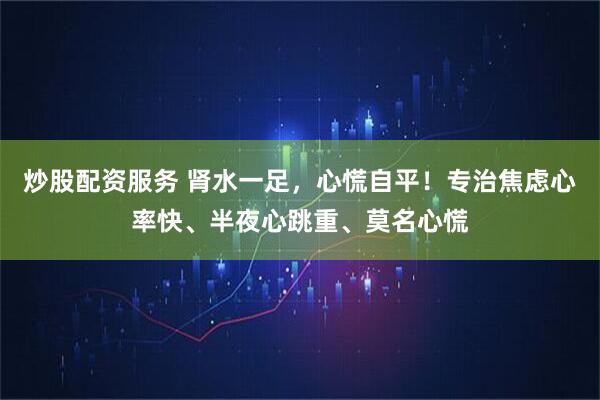 炒股配资服务 肾水一足，心慌自平！专治焦虑心率快、半夜心跳重、莫名心慌