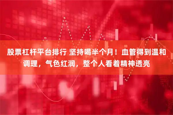 股票杠杆平台排行 坚持喝半个月！血管得到温和调理，气色红润，整个人看着精神透亮